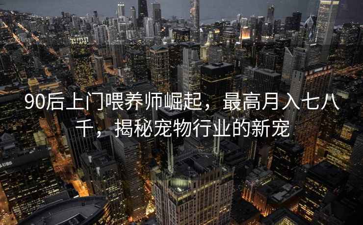 90后上門(mén)喂養師崛起，最高月入七八千，揭秘寵物行業(yè)的新寵