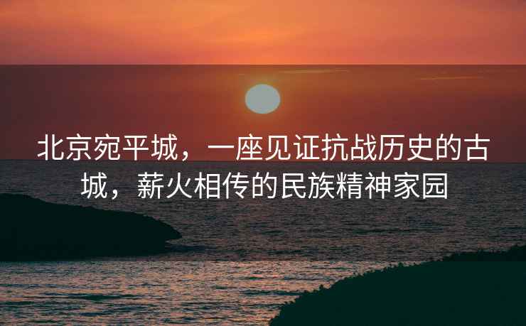 北京宛平城，一座見(jiàn)證抗戰歷史的古城，薪火相傳的民族精神家園