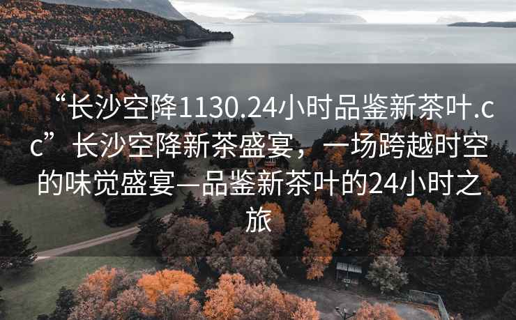 “長(cháng)沙空降1130.24小時(shí)品鑒新茶葉.cc”長(cháng)沙空降新茶盛宴，一場(chǎng)跨越時(shí)空的味覺(jué)盛宴—品鑒新茶葉的24小時(shí)之旅