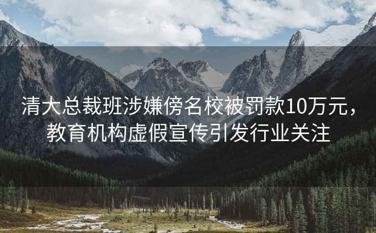 清大總裁班涉嫌傍名校被罰款10萬(wàn)元，教育機構虛假宣傳引發(fā)行業(yè)關(guān)注