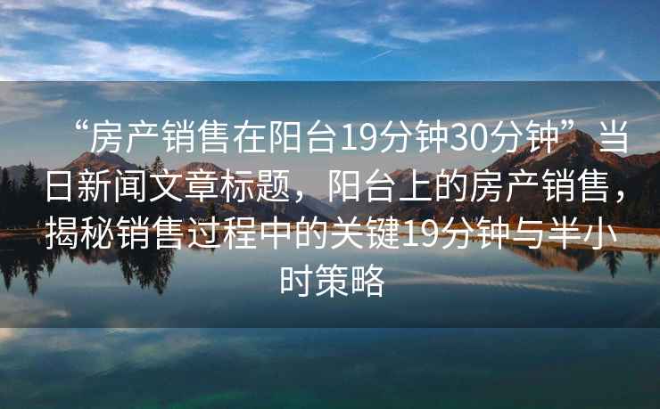 “房產(chǎn)銷(xiāo)售在陽(yáng)臺19分鐘30分鐘”當日新聞文章標題，陽(yáng)臺上的房產(chǎn)銷(xiāo)售，揭秘銷(xiāo)售過(guò)程中的關(guān)鍵19分鐘與半小時(shí)策略