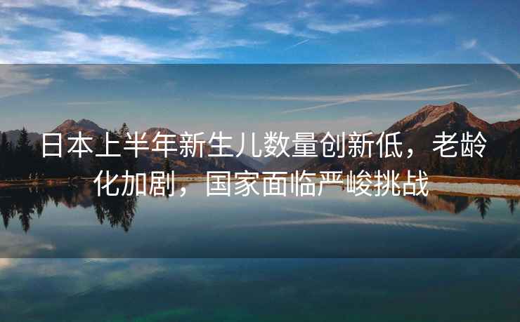日本上半年新生兒數量創(chuàng  )新低，老齡化加劇，國家面臨嚴峻挑戰