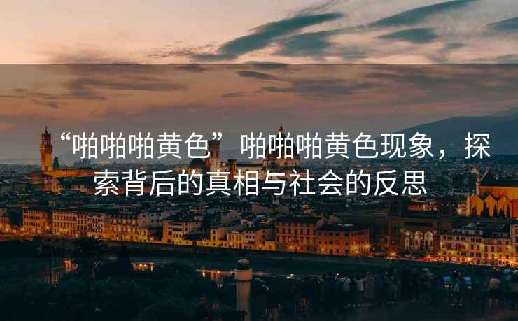 “啪啪啪黃色”啪啪啪黃色現象，探索背后的真相與社會(huì )的反思