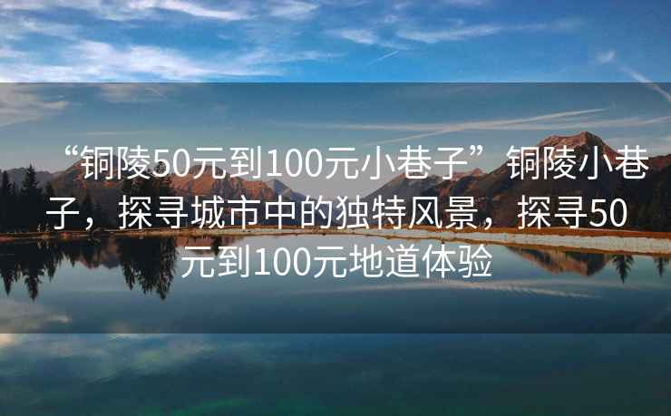 “銅陵50元到100元小巷子”銅陵小巷子，探尋城市中的獨特風(fēng)景，探尋50元到100元地道體驗