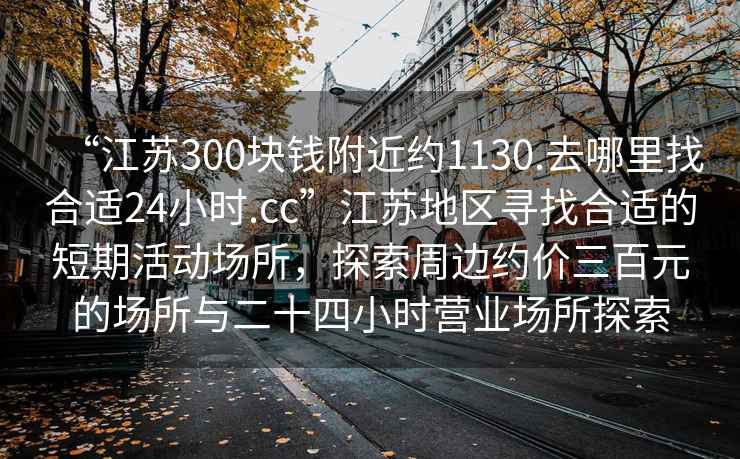 “江蘇300塊錢(qián)附近約1130.去哪里找合適24小時(shí).cc”江蘇地區尋找合適的短期活動(dòng)場(chǎng)所，探索周邊約價(jià)三百元的場(chǎng)所與二十四小時(shí)營(yíng)業(yè)場(chǎng)所探索